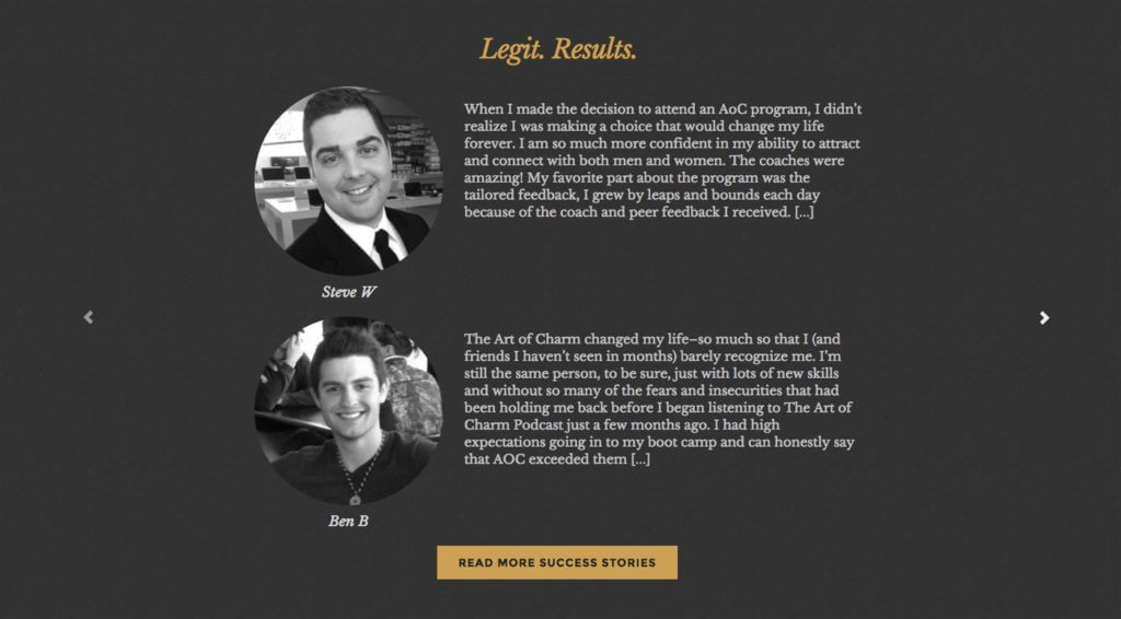 Two testimonials are printed on this page, along with the customer's headshots. The first, from Steve W, reads "When I made the decision to attend an AoC program, I didn't realize I was making a choice that would change my life forever. I am so much more confident in my ability to attract and connect with both men and women. The coaches were amazing! My favorite part about the program was the tailored feedback. I grew by leaps and bounds each day because of the coach and peer feedback I received. [...]"

The second, from Ben B, reads "The Art of Charm changed my life—so much so that I (and friends I haven't seen in months) barely recognize me. I'm still the same person, to be sure, just with lots of new skills and without so many of the fears and insecurities that had been holding me back before I began listening to The Art of Charm Podcast just a few months ago. I had high expectations going in to my boot camp and can honestly say that AOC exceeded them [...]"

There is a button below that reads "Read More Success Stories."