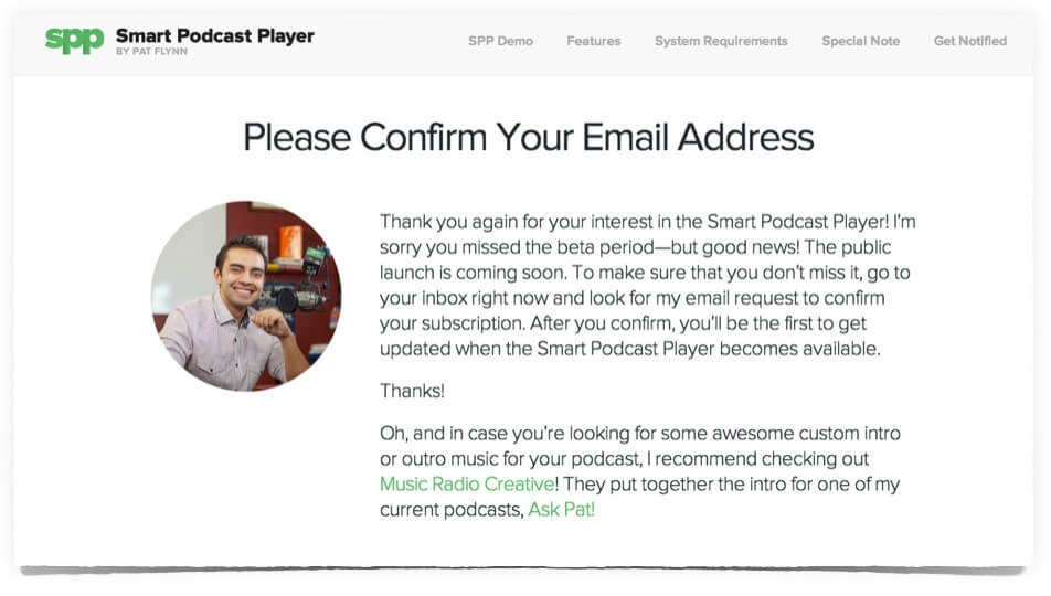 Custom Thank You Page—Please Confirm reads: Please Confirm Your Email Address.
Thank you again for your interest in the Smart Podcast Player! I'm sorry you missed the beta period—but good news! The public launch is coming soon. To make sure that you don't miss it, go to your inbox right now and look for my email request to confirm your subscription. After you confirm, you'll be the first to get updated when the Smart Podcast Player becomes available. Thanks!