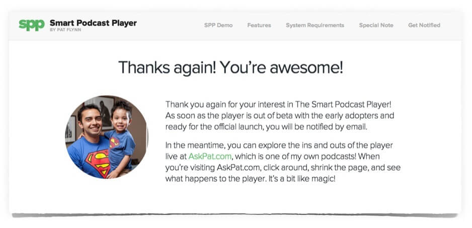 Custom thank you page has a photo of Pat and his son on in, wearing matching Superman t-shirts. The page reads: Thanks again! You're awesome!
Thank you again for your interest in The Smart Podcast Player! As soon as the player is out of beta with the early adopters and ready for the official launch, you will be notified by email. In the meantime, you can explore the ins and outs of the player live at AskPat.com, which is one of my own podcasts! When you're visiting AskPat.com, click around, shrink the page, and see what happens to the player. It's a bit like magic!
