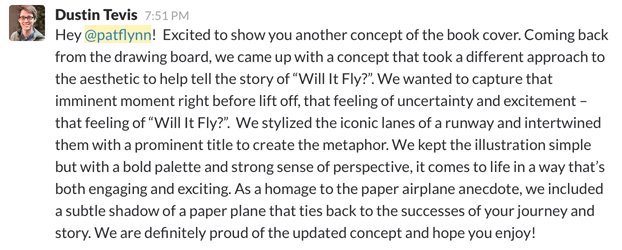 Slack post from Dustin Tevis, the graphic designer. It reads:
"Hey @patflynn! Excited to show you another concept of the book cover. Coming back from the drawing board, we came up with a concept that took a different approach to the aesthetic to help tell the story of "Will It Fly?". We wanted to capture that imminent moment right before lift off, that feeling of uncertainty and excitement—that feeling of "Will It Fly?." We stylized the iconic lanes of a runway and intertwined them with a prominent title to create the metaphor. We kept the illustration simple but with a bold palette and strong sense of perspective, it comes to life in a way that's both engaging and exciting. As a homage to the paper airplane anecdote, we included a subtle shadow of a paper plane that ties back to the successes of your journey and story. We are definitely proud of the updated concept and hope you enjoy!"