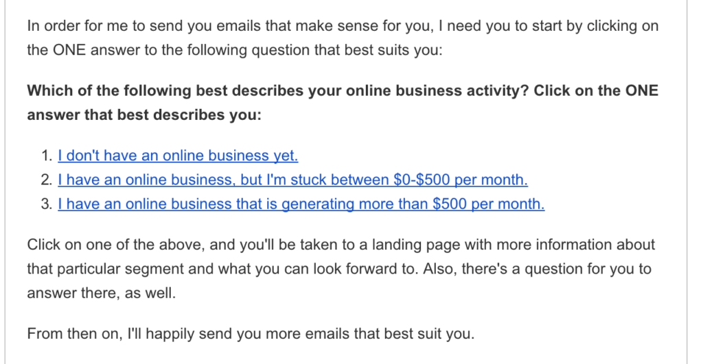 Shows a question that gets sent out to new subscribers, with the opportunity to click one of three answers.
Which of the following best describes your online business activity?
1. I don't have an online business yet.
2. I have an online business, but I'm stuck between $0–$500 per month.
3. I have an online business that is generating more than $500 per month.