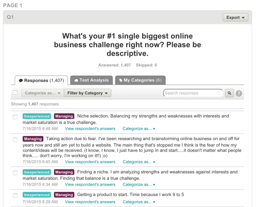 Answers to survey question, "What's your #1 single biggest online business challenge right now?"

Answer #1: "Niche selection. Balancing my strengths and weaknesses with interests and market saturation is a true challenge."

Answer #2: "Taking action due to fear. I've been researching and brainstorming online business on and off for years now and still am yet to build a website. The main thing that's stopped me I think is the fear of how my content/ideas will be received. (I know, I know, I just have to jump in and start...it doesn't matter what people think...don't worry. I'm working on it!)

Answer #3: "Finding a niche. I am analyzing strengths and weaknesses against interests and market saturation. Finding that balance is a true challenge."

Answer #4: "Getting a product to start. Time because I work 9 to 5."