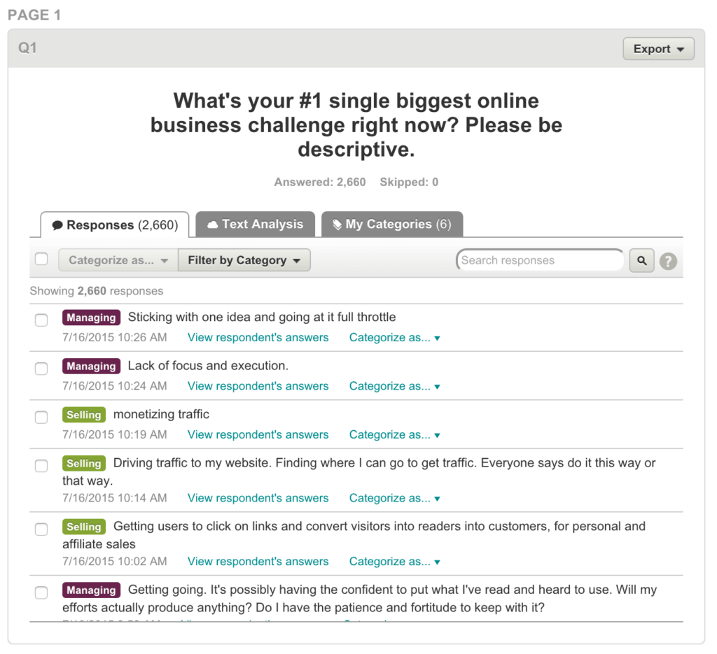 Answers to survey question, "What's your #1 single biggest online business challenge right now?"

Answer #1: "Sticking with one idea and going at it full throttle."

Answer #2: "Lack of focus and execution."

Answer #3: "Monetizing traffic."

Answer #4: "Driving traffic to my website. Finding where I can go to get traffic. Everyone says do it this way or that way."

Answer #5: "Getting users to click on links and convert visitors into readers into customers, for personal and affiliate sales."

Answer #6: "Getting going. It's possibly having the confident [sic] to put what I've read and heard to use. Will my efforts actually produce anything? Do I have the patience and fortitude to keep with it?"